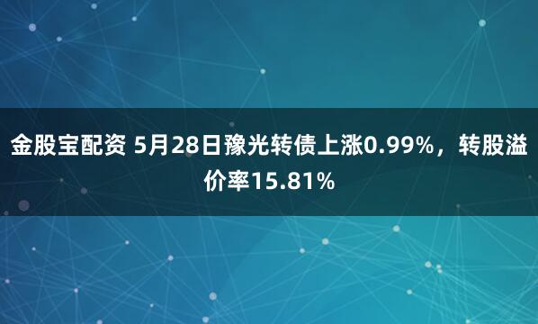 金股宝配资 5月28日豫光转债上涨0.99%，转股溢价率15.81%