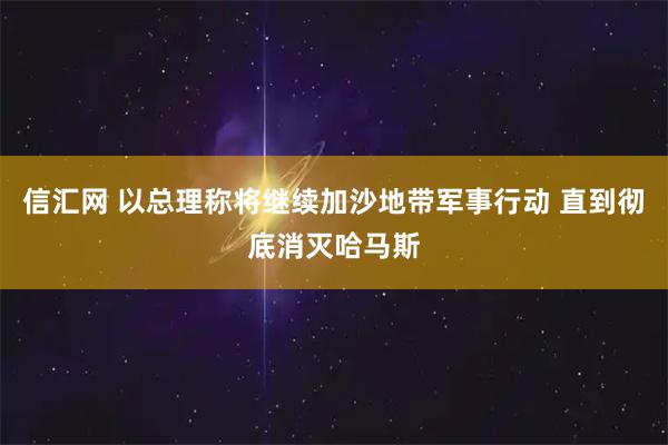 信汇网 以总理称将继续加沙地带军事行动 直到彻底消灭哈马斯
