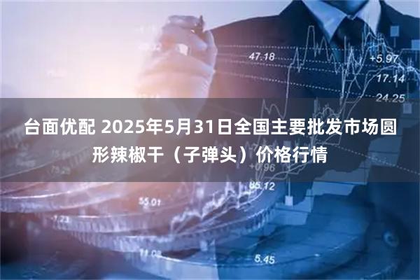 台面优配 2025年5月31日全国主要批发市场圆形辣椒干（子弹头）价格行情