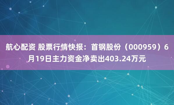 航心配资 股票行情快报:首钢股份(000959)6月19日主力资金净卖出403.24万元