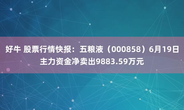 好牛 股票行情快报：五粮液（000858）6月19日主力资金净卖出9883.59万元
