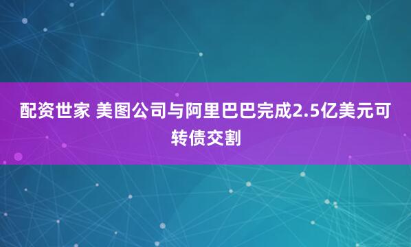 配资世家 美图公司与阿里巴巴完成2.5亿美元可转债交割