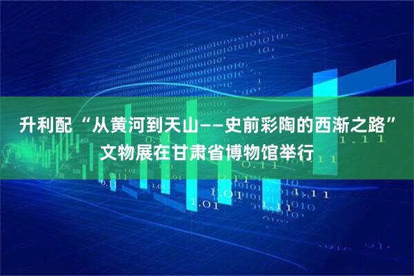 升利配 “从黄河到天山——史前彩陶的西渐之路”文物展在甘肃省博物馆举行
