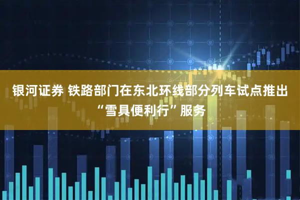 银河证券 铁路部门在东北环线部分列车试点推出“雪具便利行”服务