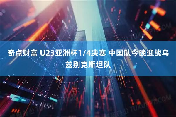奇点财富 U23亚洲杯1/4决赛 中国队今晚迎战乌兹别克斯坦队