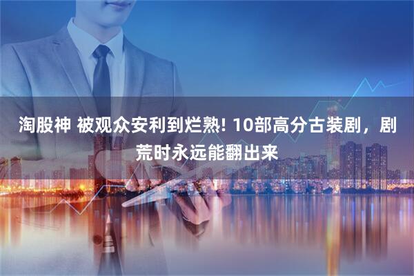 淘股神 被观众安利到烂熟! 10部高分古装剧，剧荒时永远能翻出来