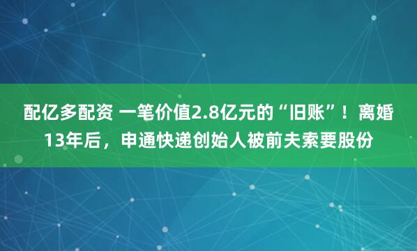 配亿多配资 一笔价值2.8亿元的“旧账”！离婚13年后，申通快递创始人被前夫索要股份