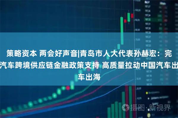 策略资本 两会好声音|青岛市人大代表孙赫宏：完善汽车跨境供应链金融政策支持 高质量拉动中国汽车出海