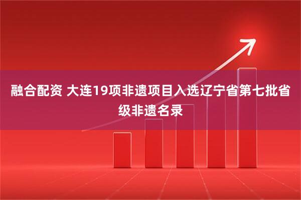 融合配资 大连19项非遗项目入选辽宁省第七批省级非遗名录