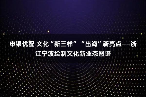 申银优配 文化“新三样” “出海”新亮点——浙江宁波绘制文化新业态图谱