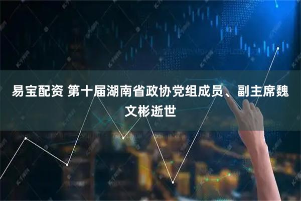 易宝配资 第十届湖南省政协党组成员、副主席魏文彬逝世