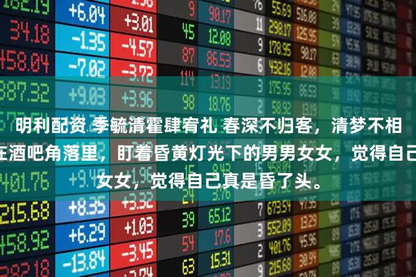 明利配资 季毓清霍肆宥礼 春深不归客，清梦不相逢 季毓清坐在酒吧角落里，盯着昏黄灯光下的男男女女，觉得自己真是昏了头。
