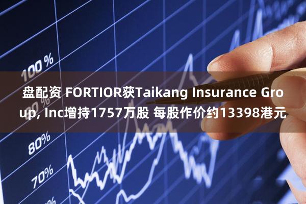 盘配资 FORTIOR获Taikang Insurance Group, Inc增持1757万股 每股作价约13398港元