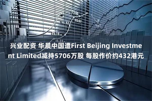 兴业配资 华晨中国遭First Beijing Investment Limited减持5706万股 每股作价约432港元