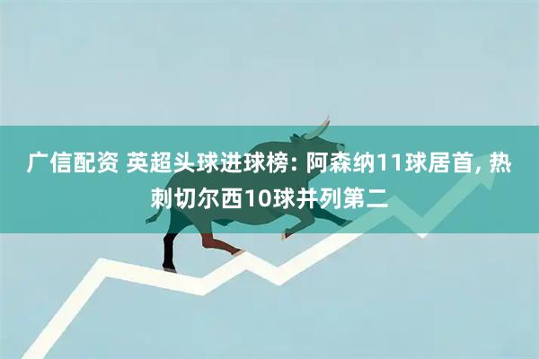 广信配资 英超头球进球榜: 阿森纳11球居首, 热刺切尔西10球并列第二
