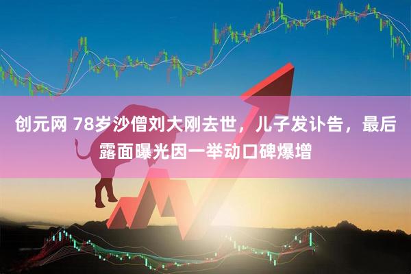 创元网 78岁沙僧刘大刚去世，儿子发讣告，最后露面曝光因一举动口碑爆增