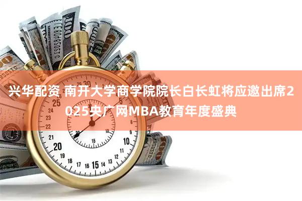 兴华配资 南开大学商学院院长白长虹将应邀出席2025央广网MBA教育年度盛典